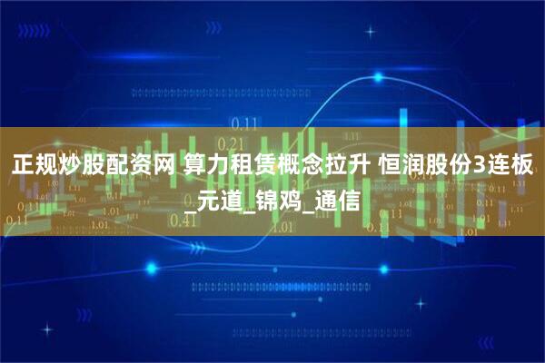正规炒股配资网 算力租赁概念拉升 恒润股份3连板_元道_锦鸡_通信