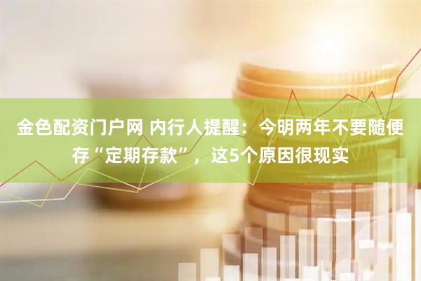 金色配资门户网 内行人提醒：今明两年不要随便存“定期存款”，这5个原因很现实