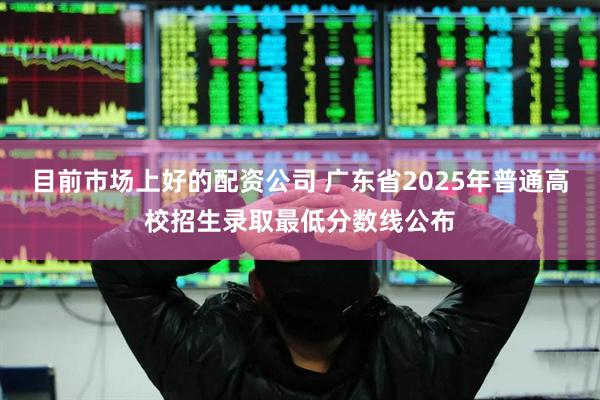 目前市场上好的配资公司 广东省2025年普通高校招生录取最低分数线公布