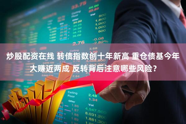 炒股配资在线 转债指数创十年新高 重仓债基今年大赚近两成 反转背后注意哪些风险？
