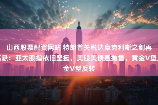 山西股票配资网站 特朗普关税达摩克利斯之剑再度高悬：亚太股指依旧坚挺，美股美债遭抛售，黄金V型反转