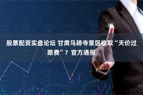 股票配资实盘论坛 甘肃马蹄寺景区收取“天价过路费”？官方通报