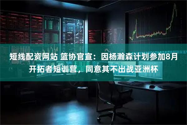 短线配资网站 篮协官宣：因杨瀚森计划参加8月开拓者短训营，同意其不出战亚洲杯
