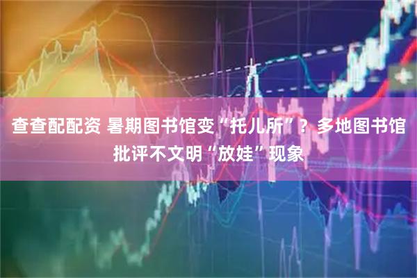 查查配配资 暑期图书馆变“托儿所”？多地图书馆批评不文明“放娃”现象