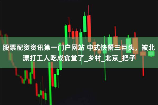 股票配资资讯第一门户网站 中式快餐三巨头，被北漂打工人吃成食堂了_乡村_北京_把子