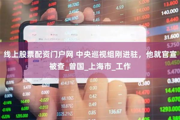 线上股票配资门户网 中央巡视组刚进驻，他就官宣被查_曾国_上海市_工作