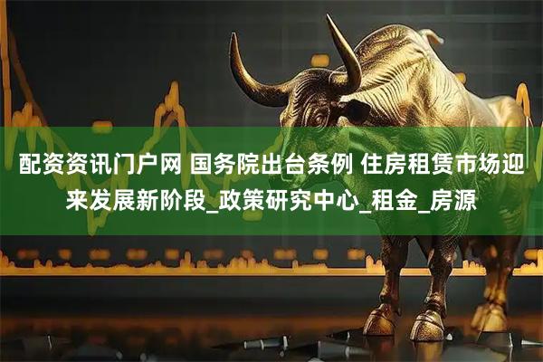 配资资讯门户网 国务院出台条例 住房租赁市场迎来发展新阶段_政策研究中心_租金_房源