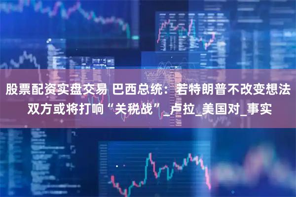 股票配资实盘交易 巴西总统：若特朗普不改变想法 双方或将打响“关税战”_卢拉_美国对_事实