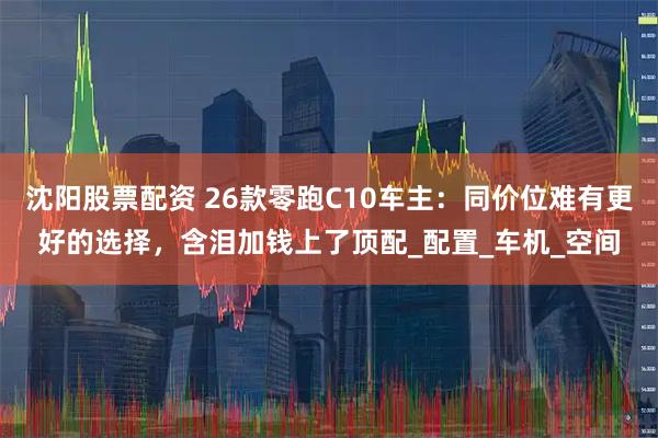 沈阳股票配资 26款零跑C10车主：同价位难有更好的选择，含泪加钱上了顶配_配置_车机_空间