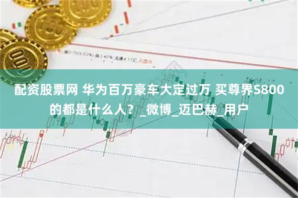配资股票网 华为百万豪车大定过万 买尊界S800的都是什么人？_微博_迈巴赫_用户