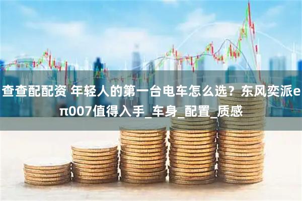 查查配配资 年轻人的第一台电车怎么选？东风奕派eπ007值得入手_车身_配置_质感