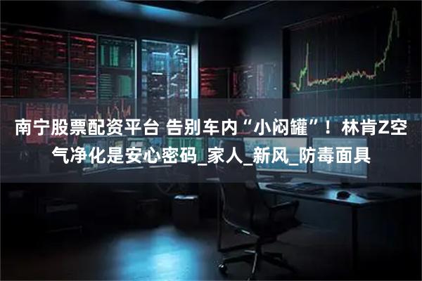 南宁股票配资平台 告别车内“小闷罐”！林肯Z空气净化是安心密码_家人_新风_防毒面具