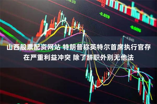 山西股票配资网站 特朗普称英特尔首席执行官存在严重利益冲突 除了辞职外别无他法