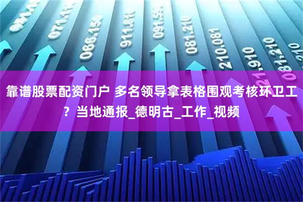 靠谱股票配资门户 多名领导拿表格围观考核环卫工？当地通报_德明古_工作_视频