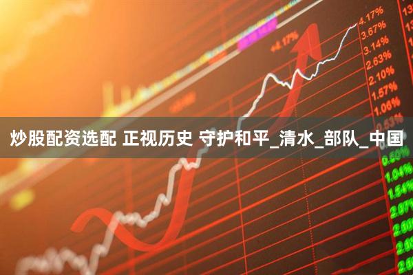 炒股配资选配 正视历史 守护和平_清水_部队_中国