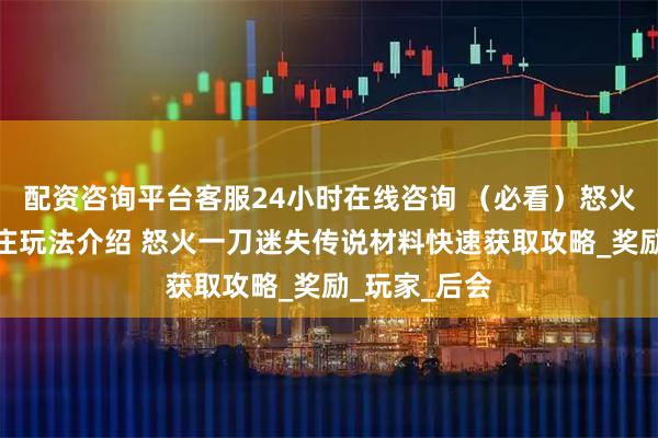 配资咨询平台客服24小时在线咨询 （必看）怒火一刀神龙山庄玩法介绍 怒火一刀迷失传说材料快速获取攻略_奖励_玩家_后会