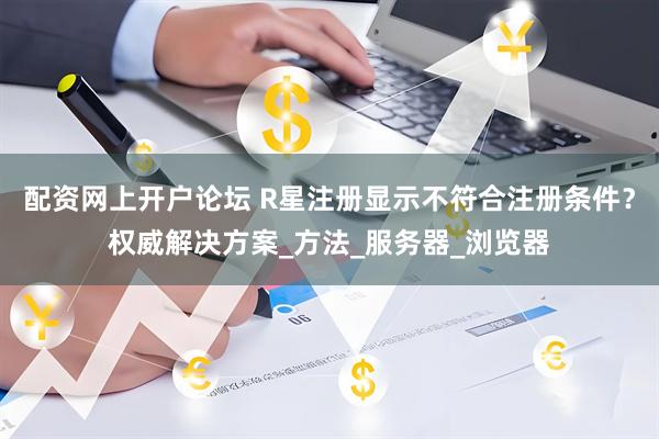 配资网上开户论坛 R星注册显示不符合注册条件？权威解决方案_方法_服务器_浏览器