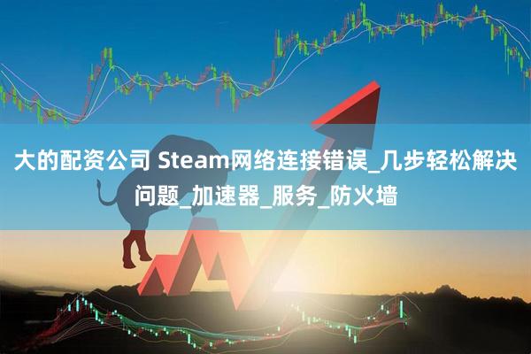 大的配资公司 Steam网络连接错误_几步轻松解决问题_加速器_服务_防火墙