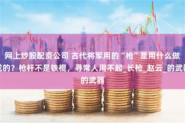 网上炒股配资公司 古代将军用的“枪”是用什么做成的？枪杆不是铁棍，寻常人用不起_长枪_赵云_的武器