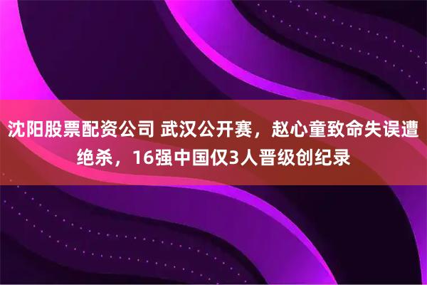 沈阳股票配资公司 武汉公开赛，赵心童致命失误遭绝杀，16强中国仅3人晋级创纪录