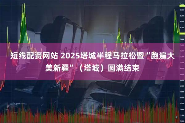 短线配资网站 2025塔城半程马拉松暨“跑遍大美新疆”（塔城）圆满结束
