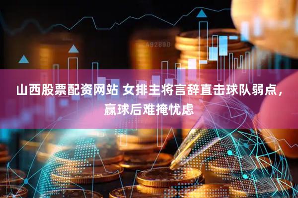 山西股票配资网站 女排主将言辞直击球队弱点，赢球后难掩忧虑