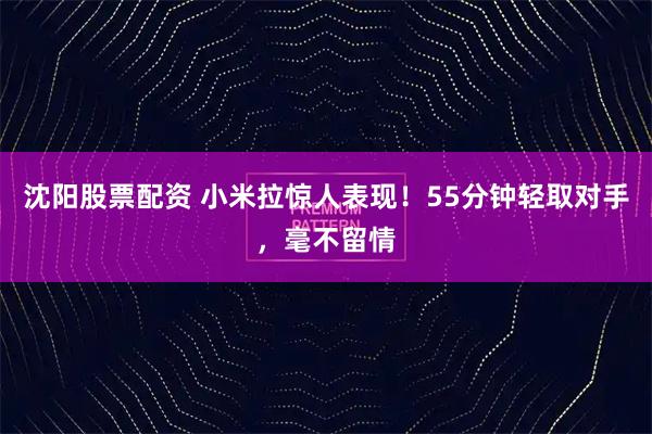 沈阳股票配资 小米拉惊人表现！55分钟轻取对手，毫不留情