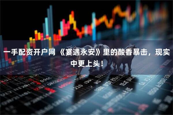 一手配资开户网 《宴遇永安》里的酸香暴击，现实中更上头！