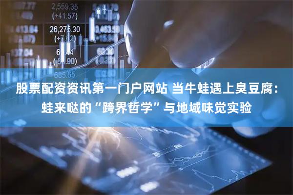 股票配资资讯第一门户网站 当牛蛙遇上臭豆腐：蛙来哒的“跨界哲学”与地域味觉实验