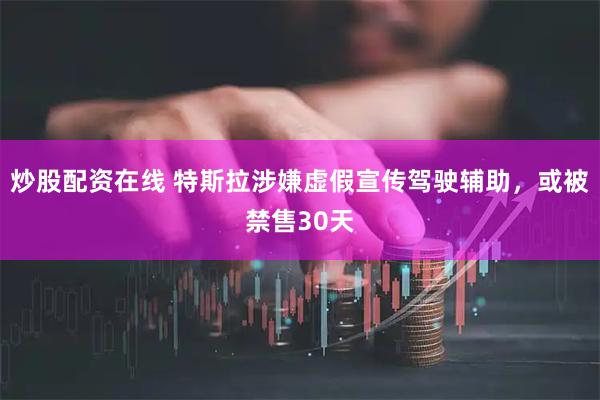 炒股配资在线 特斯拉涉嫌虚假宣传驾驶辅助，或被禁售30天