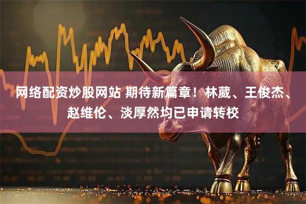 网络配资炒股网站 期待新篇章!林葳、王俊杰、赵维伦、淡厚然均已申请转校