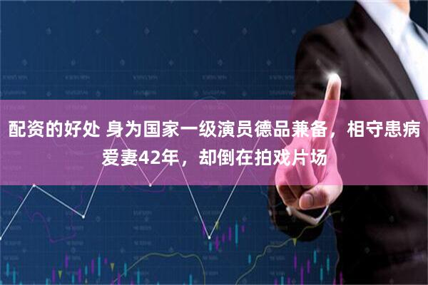 配资的好处 身为国家一级演员德品兼备，相守患病爱妻42年，却倒在拍戏片场