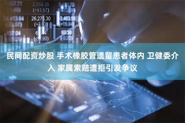 民间配资炒股 手术橡胶管遗留患者体内 卫健委介入 家属索赔遭拒引发争议