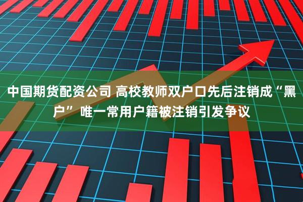 中国期货配资公司 高校教师双户口先后注销成“黑户” 唯一常用户籍被注销引发争议